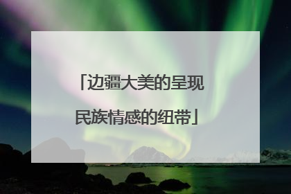 边疆大美的呈现 民族情感的纽带