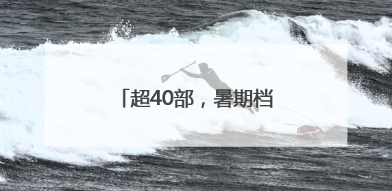 超40部，暑期档就要热闹起来啦