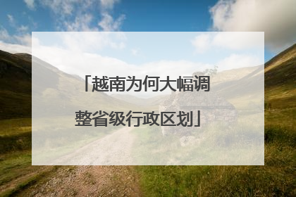 越南为何大幅调整省级行政区划