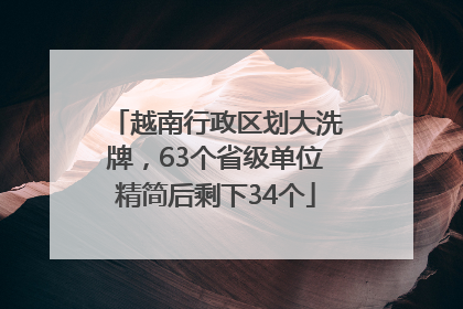 越南行政区划大洗牌，63个省级单位精简后剩下34个