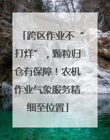 跨区作业不“打烊”，颗粒归仓有保障！农机作业气象服务精细至位置
