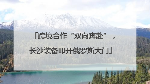 跨境合作“双向奔赴”，长沙装备叩开俄罗斯大门