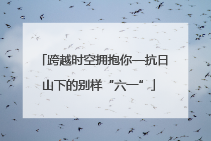 跨越时空拥抱你—抗日山下的别样“六一”
