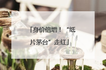 身价倍增！“纸片茅台”走红