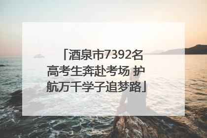 酒泉市7392名高考生奔赴考场 护航万千学子追梦路