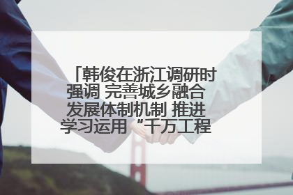 韩俊在浙江调研时强调 完善城乡融合发展体制机制 推进学习运用“千万工程”经验走深走实