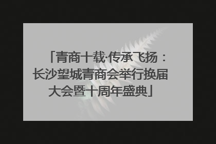 青商十载·传承飞扬：长沙望城青商会举行换届大会暨十周年盛典