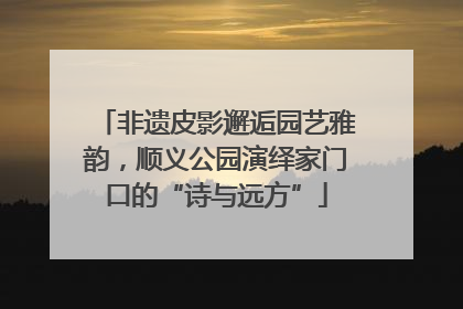 非遗皮影邂逅园艺雅韵，顺义公园演绎家门口的“诗与远方”