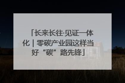 长来长往·见证一体化｜零碳产业园这样当好“碳”路先锋