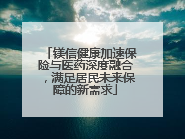 镁信健康加速保险与医药深度融合，满足居民未来保障的新需求