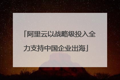 阿里云以战略级投入全力支持中国企业出海