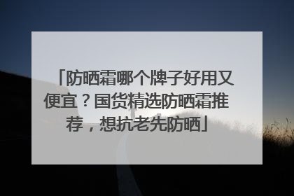 防晒霜哪个牌子好用又便宜？国货精选防晒霜推荐，想抗老先防晒