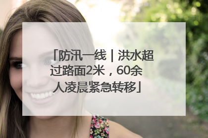 防汛一线｜洪水超过路面2米，60余人凌晨紧急转移