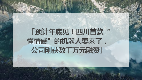 预计年底见！四川首款“懂情感”的机器人要来了，公司刚获数千万元融资