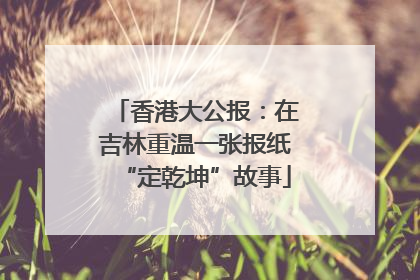 香港大公报：在吉林重温一张报纸“定乾坤”故事