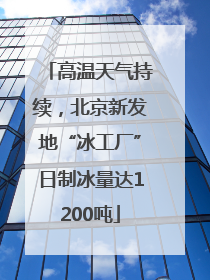 高温天气持续，北京新发地“冰工厂”日制冰量达1200吨