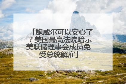 鲍威尔可以安心了？美国最高法院暗示美联储理事会成员免受总统解雇