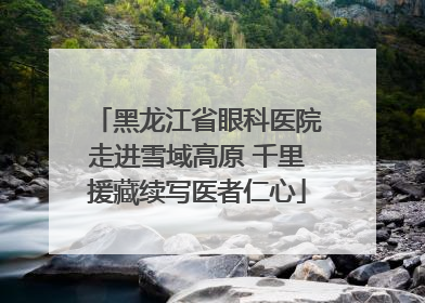 黑龙江省眼科医院走进雪域高原 千里援藏续写医者仁心