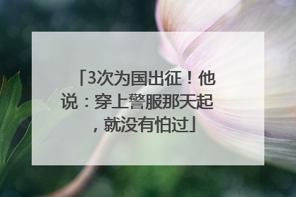 3次为国出征！他说：穿上警服那天起，就没有怕过