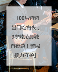 00后爸爸出门吃宵夜，3岁娃凌晨独自夜游！警民接力守护