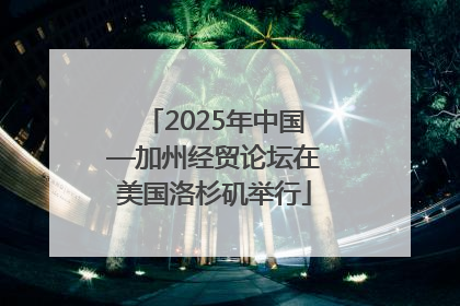 2025年中国—加州经贸论坛在美国洛杉矶举行
