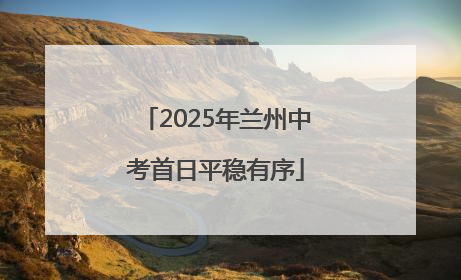 2025年兰州中考首日平稳有序