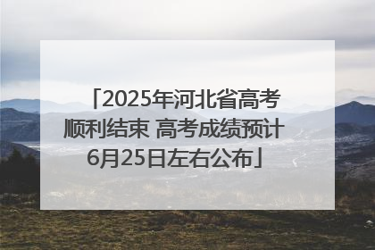 2025年河北省高考顺利结束 高考成绩预计6月25日左右公布