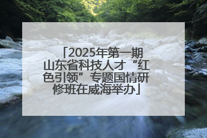 2025年第一期山东省科技人才“红色引领”专题国情研修班在威海举办