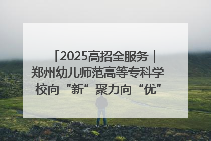 2025高招全服务｜郑州幼儿师范高等专科学校向“新”聚力向“优”提质 努力打造特色鲜明的高水平师范院校