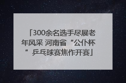 300余名选手尽展老年风采 河南省“公仆杯”乒乓球赛焦作开赛