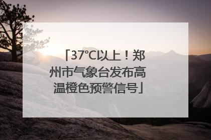 37℃以上！郑州市气象台发布高温橙色预警信号