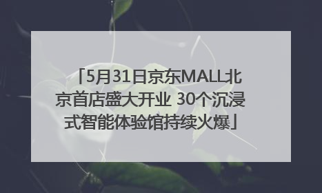 5月31日京东MALL北京首店盛大开业 30个沉浸式智能体验馆持续火爆
