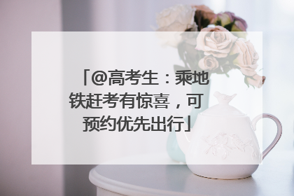 @高考生：乘地铁赶考有惊喜，可预约优先出行