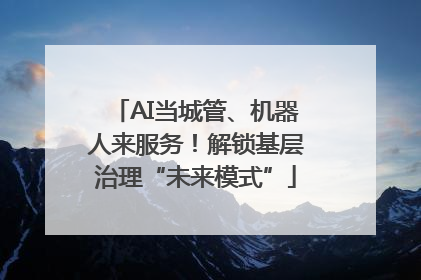 AI当城管、机器人来服务！解锁基层治理“未来模式”