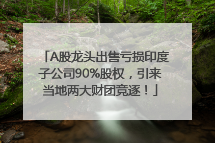 A股龙头出售亏损印度子公司90%股权，引来当地两大财团竞逐！