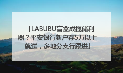LABUBU盲盒成揽储利器？平安银行新户存5万以上就送，多地分支行跟进